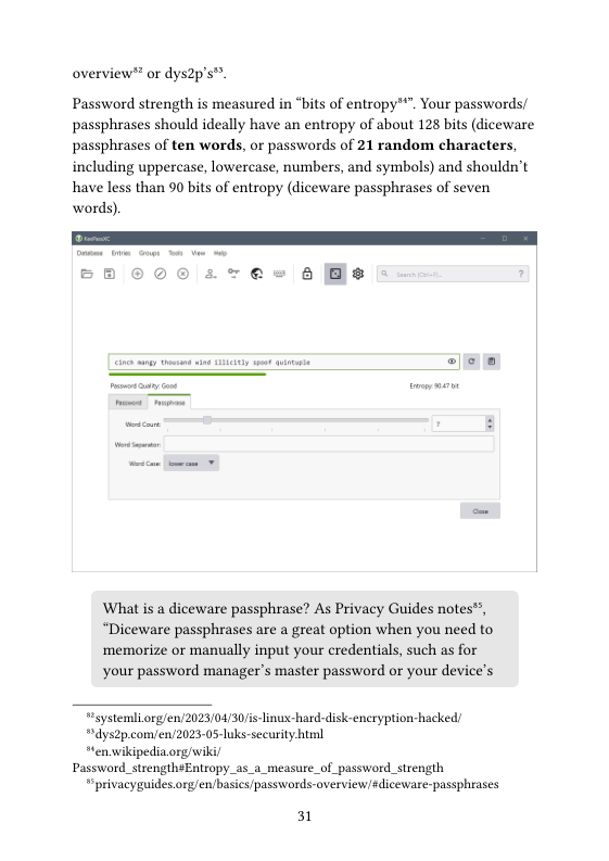 overview® or dys2p’s™.  Password strength is measured in “bits of entropy™". Your passwords/ passphrases should ideally have an entropy of about 128 bits (diceware passphrases of ten words, or passwords of 21 random characters, including uppercase, lowercase, numbers, and symbols) and shouldn’t have less than 90 bits of entropy (diceware passphrases of seven words).  What is a diceware passphrase? As Privacy Guides notes™, “Diceware passphrases are a great option when you need to ‘memorize or manually input your credentials, such as for  your password manager’s master password or your devices  Fystermli org/en/2023/04/30/is-linux-hard-disk-encryption-hacked  dys2p com/en/2023-05-luks-security himl  “en.wikipediaorg/wikil Password_strength¢Entropy_as_a_measure_of_password_strength  " privacygaides org/en/basics passwords-overviewsdiceware-passphrases  31 